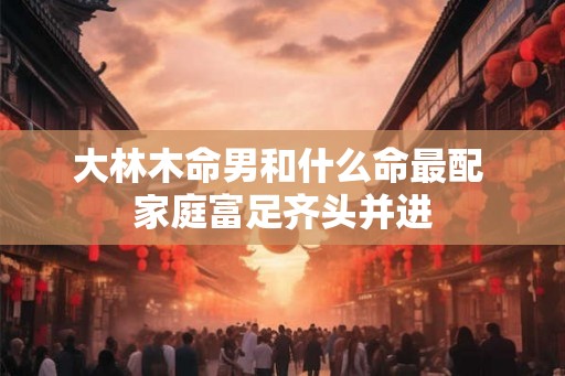 大林木命男和什么命最配 家庭富足齐头并进