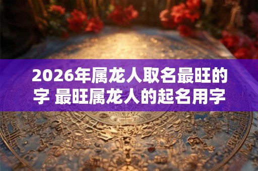 2026年属龙人取名最旺的字 最旺属龙人的起名用字 2026年属龙人取名最旺的字 最旺属龙人的起名用字
