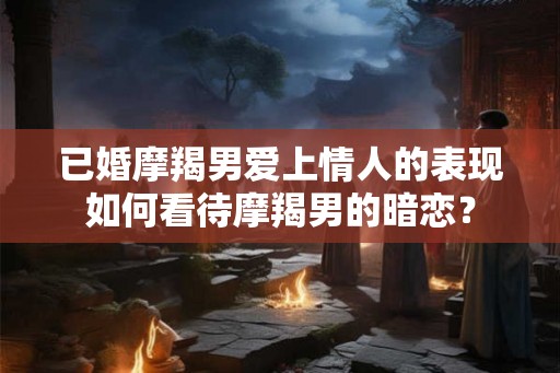 已婚摩羯男爱上情人的表现如何看待摩羯男的暗恋？