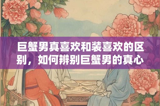 巨蟹男真喜欢和装喜欢的区别，如何辨别巨蟹男的真心？
