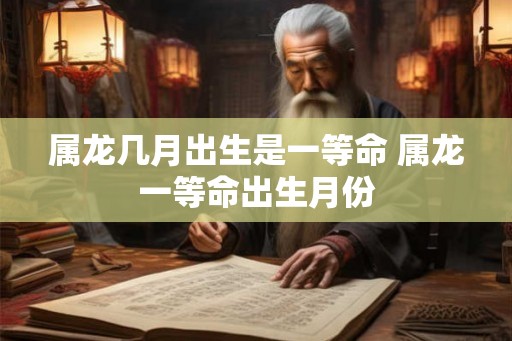 属龙几月出生是一等命 属龙一等命出生月份 属龙几月出生是一等命 属龙一等命出生月份