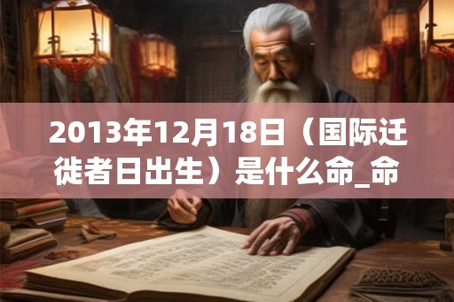 2013年12月18日(国际迁徙者日出生)是什么命_命运如何 2013年12月18日(国际迁徙者日出生)是什么命_命运如何