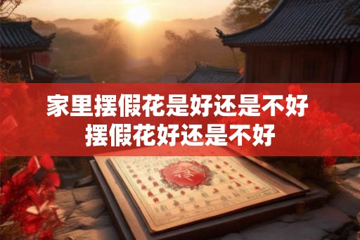 家里摆假花是好还是不好 摆假花好还是不好