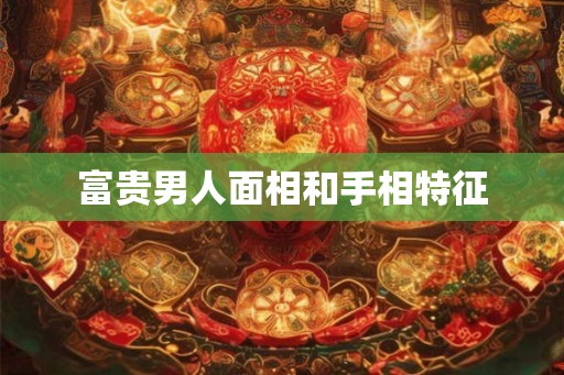 富贵男人面相和手相特征 富贵男人面相和手相特征