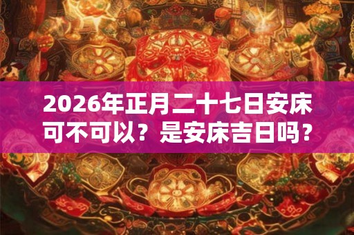 2026年正月二十七日安床可不可以？是安床吉日吗？