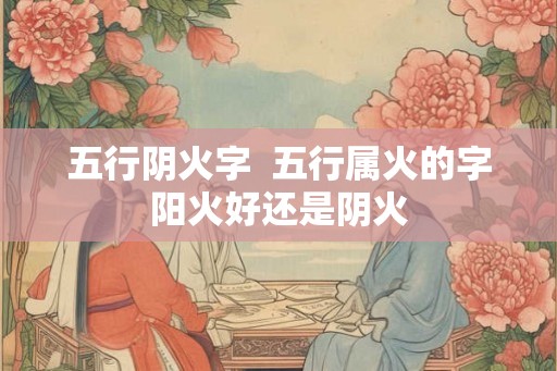 五行阴火字  五行属火的字阳火好还是阴火