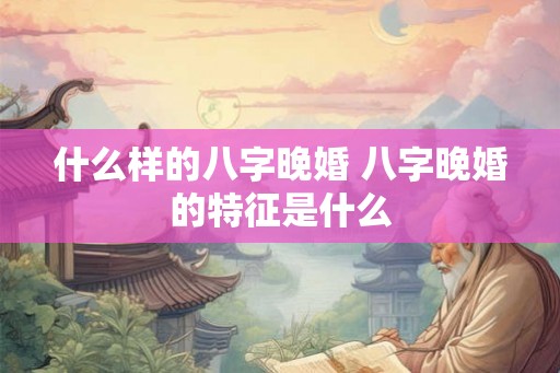 什么样的八字晚婚 八字晚婚的特征是什么