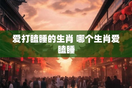 爱打瞌睡的生肖 哪个生肖爱瞌睡