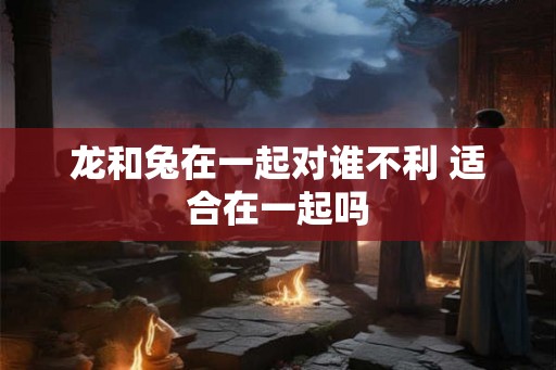 龙和兔在一起对谁不利 适合在一起吗