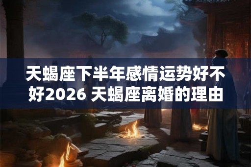 天蝎座下半年感情运势好不好2026 天蝎座离婚的理由