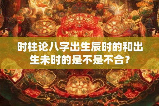 时柱论八字出生辰时的和出生未时的是不是不合? 时柱论八字出生辰时的和出生未时的是不是不合?