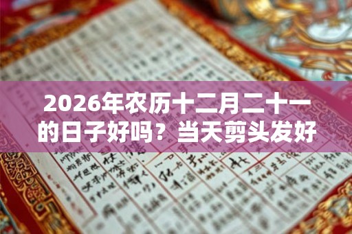 2026年农历十二月二十一的日子好吗?当天剪头发好不好? 2026年农历十二月二十一的日子好吗?当天剪头发好不好?