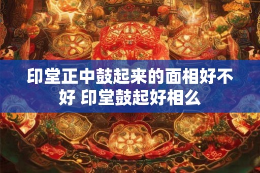 印堂正中鼓起来的面相好不好 印堂鼓起好相么