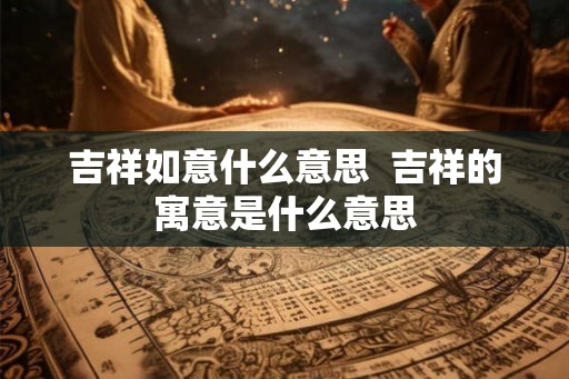 吉祥如意什么意思  吉祥的寓意是什么意思