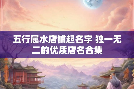 五行属水店铺起名字 独一无二的优质店名合集