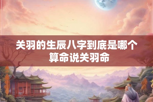 关羽的生辰八字到底是哪个  算命说关羽命
