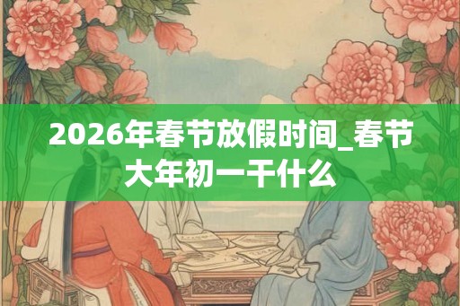 2026年春节放假时间_春节大年初一干什么
