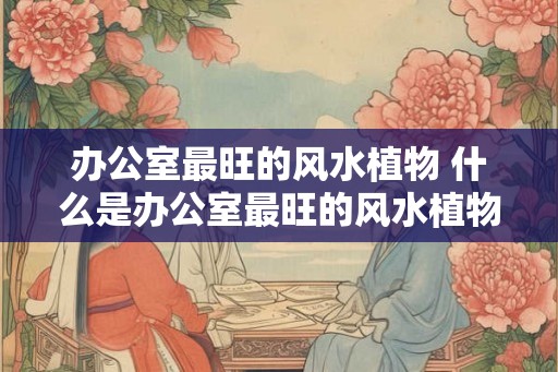 办公室最旺的风水植物 什么是办公室最旺的风水植物
