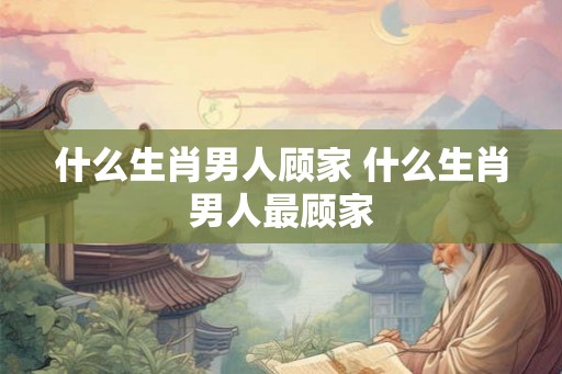 什么生肖男人顾家 什么生肖男人最顾家