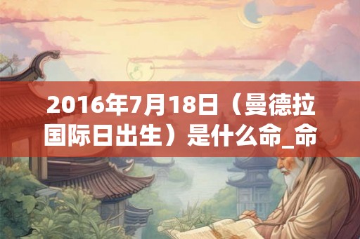 2016年7月18日（曼德拉国际日出生）是什么命_命运如何