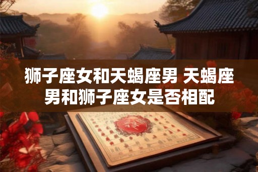 狮子座女和天蝎座男 天蝎座男和狮子座女是否相配
