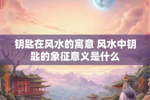 钥匙在风水的寓意 风水中钥匙的象征意义是什么 钥匙在风水的寓意 风水中钥匙的象征意义是什么