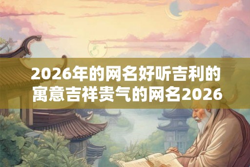 2026年的网名好听吉利的 寓意吉祥贵气的网名2026 2026年的网名好听吉利的 寓意吉祥贵气的网名2026