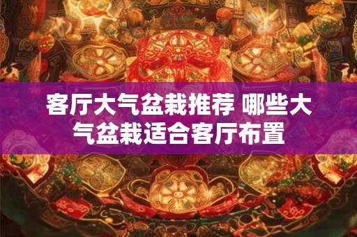 客厅大气盆栽推荐 哪些大气盆栽适合客厅布置 客厅大气盆栽推荐 哪些大气盆栽适合客厅布置