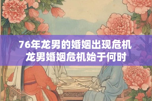 76年龙男的婚姻出现危机 龙男婚姻危机始于何时 76年龙男的婚姻出现危机 龙男婚姻危机始于何时