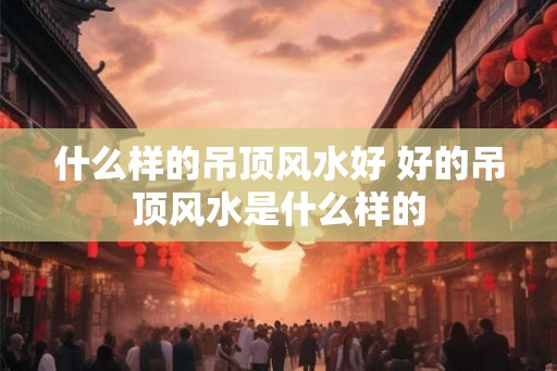 什么样的吊顶风水好 好的吊顶风水是什么样的