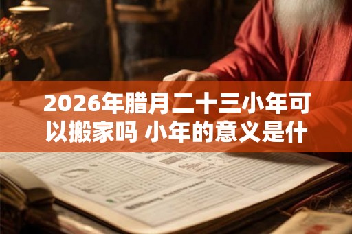 2026年腊月二十三小年可以搬家吗 小年的意义是什么