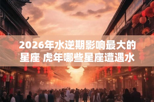 2026年水逆期影响最大的星座 虎年哪些星座遭遇水逆