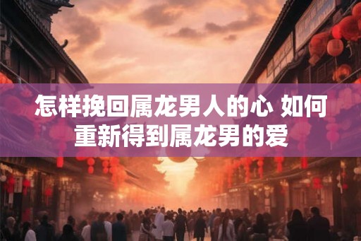 怎样挽回属龙男人的心 如何重新得到属龙男的爱