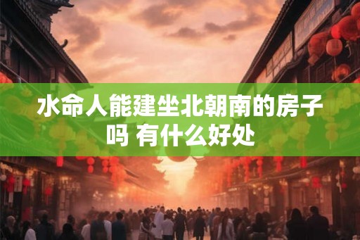 水命人能建坐北朝南的房子吗 有什么好处 水命人能建坐北朝南的房子吗 有什么好处