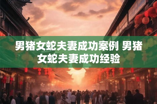 男猪女蛇夫妻成功案例 男猪女蛇夫妻成功经验
