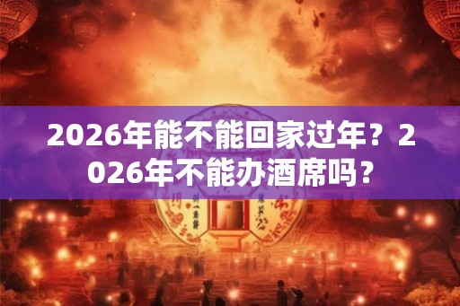 2026年能不能回家过年？2026年不能办酒席吗？