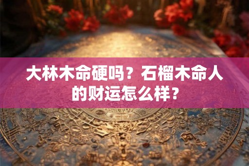 大林木命硬吗？石榴木命人的财运怎么样？
