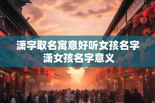 潇字取名寓意好听女孩名字 潇女孩名字意义 潇字取名寓意好听女孩名字 潇女孩名字意义