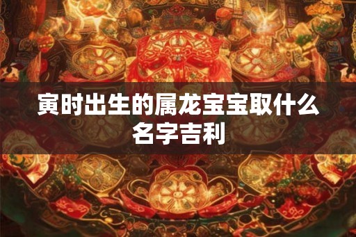寅时出生的属龙宝宝取什么名字吉利 寅时出生的属龙宝宝取什么名字吉利