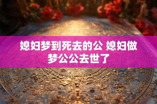 媳妇梦到死去的公 媳妇做梦公公去世了