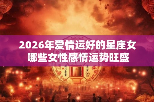 2026年爱情运好的星座女 哪些女性感情运势旺盛