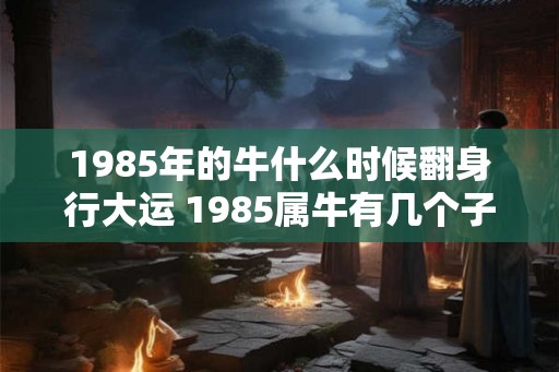 1985年的牛什么时候翻身行大运 1985属牛有几个子女 1985年的牛什么时候翻身行大运 1985属牛有几个子女