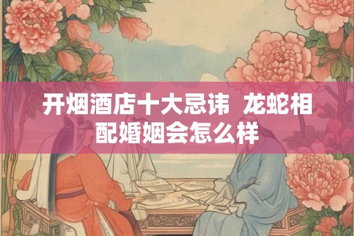 开烟酒店十大忌讳  龙蛇相配婚姻会怎么样