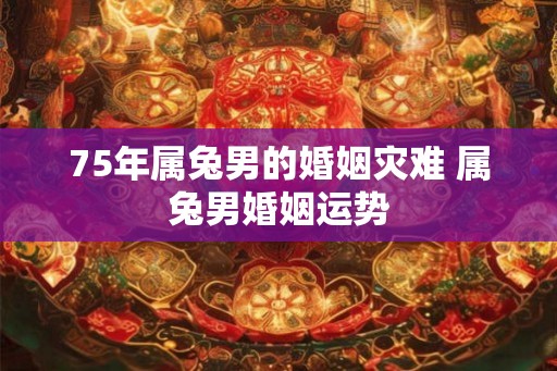 75年属兔男的婚姻灾难 属兔男婚姻运势 75年属兔男的婚姻灾难 属兔男婚姻运势