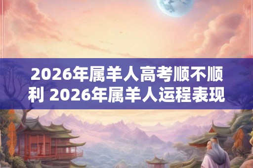 2026年属羊人高考顺不顺利 2026年属羊人运程表现