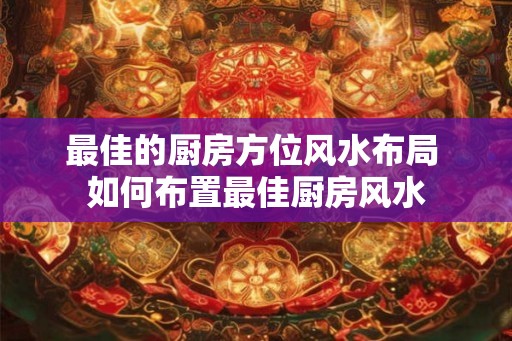 最佳的厨房方位风水布局 如何布置最佳厨房风水
