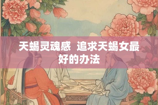 天蝎灵魂感 追求天蝎女最好的办法 天蝎灵魂感 追求天蝎女最好的办法