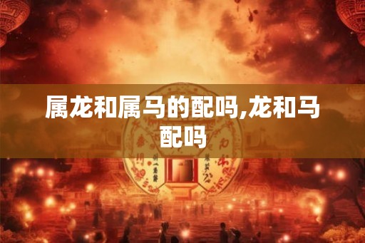 属龙和属马的配吗,龙和马配吗 属龙和属马的配吗,龙和马配吗