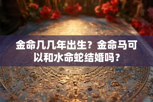 金命几几年出生？金命马可以和水命蛇结婚吗？