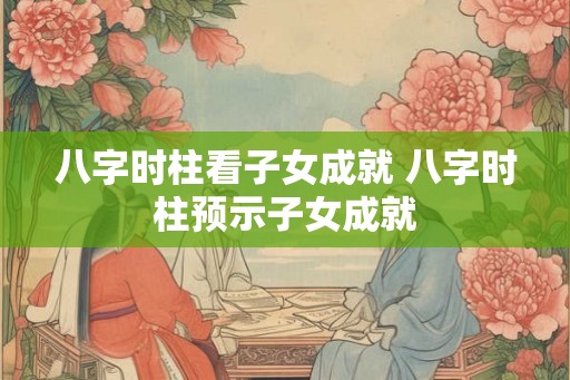 八字时柱看子女成就 八字时柱预示子女成就 八字时柱看子女成就 八字时柱预示子女成就